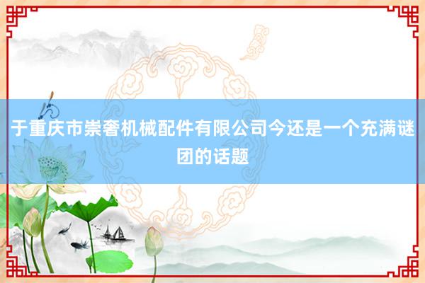 于重庆市崇奢机械配件有限公司今还是一个充满谜团的话题